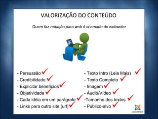 Quem faz redação para web é chamado de webwriter VALORIZAÇÃO DO CONTEÚDO - Persuasão - Credibilidade - Explicitar benefícios - Objetividade - Cada idéia em um parágrafo - Links para outro site (url) - Texto Intro (Leia Mais) - Texto Completo - Imagem - Áudio/Vídeo Tamanho dos textos Público-alvo 