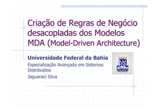 Criação de Regras de Negócio
desacopladas dos Modelos
MDA (Model-Driven Architecture)
Universidade Federal da Bahia
Especialização Avançada em Sistemas
Distribuídos
Jaguaraci Silva
 
