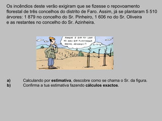Os incêndios deste verão exigiram que se fizesse o repovoamento  florestal de três concelhos do distrito de Faro. Assim, já se plantaram 5 510  árvores: 1 879 no concelho do Sr. Pinheiro, 1 606 no do Sr. Oliveira  e as restantes no concelho do Sr. Azinheira. a) Calculando por  estimativa , descobre como se chama o Sr. da figura. b) Confirma a tua estimativa fazendo  cálculos exactos . 