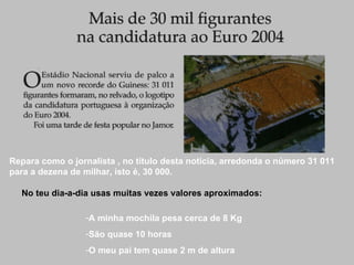 Repara como o jornalista , no título desta notícia, arredonda o número 31 011 para a dezena de milhar, isto é, 30 000. No teu dia-a-dia usas muitas vezes valores aproximados: A minha mochila pesa cerca de 8 Kg São quase 10 horas O meu pai tem quase 2 m de altura 