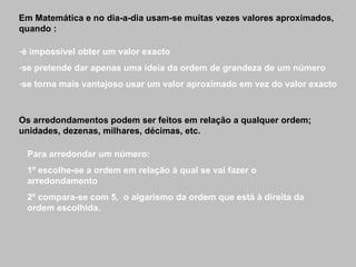 Em Matemática e no dia-a-dia usam-se muitas vezes valores aproximados, quando : é impossível obter um valor exacto se pretende dar apenas uma ideia da ordem de grandeza de um número se torna mais vantajoso usar um valor aproximado em vez do valor exacto Os arredondamentos podem ser feitos em relação a qualquer ordem; unidades, dezenas, milhares, décimas, etc. Para arredondar um número: 1º escolhe-se a ordem em relação à qual se vai fazer o arredondamento 2º compara-se com 5,  o algarismo da ordem que está à direita da ordem escolhida. 