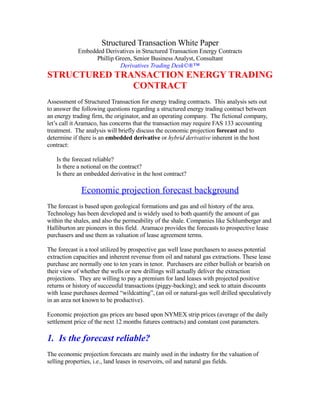 Structured Transaction White Paper
            Embedded Derivatives in Structured Transaction Energy Contracts
                  Phillip Green, Senior Business Analyst, Consultant
                           Derivatives Trading Desk©®™
STRUCTURED TRANSACTION ENERGY TRADING
              CONTRACT
Assessment of Structured Transaction for energy trading contracts. This analysis sets out
to answer the following questions regarding a structured energy trading contract between
an energy trading firm, the originator, and an operating company. The fictional company,
let’s call it Aramaco, has concerns that the transaction may require FAS 133 accounting
treatment. The analysis will briefly discuss the economic projection forecast and to
determine if there is an embedded derivative or hybrid derivative inherent in the host
contract:

   Is the forecast reliable?
   Is there a notional on the contract?
   Is there an embedded derivative in the host contract?

              Economic projection forecast background
The forecast is based upon geological formations and gas and oil history of the area.
Technology has been developed and is widely used to both quantify the amount of gas
within the shales, and also the permeability of the shale. Companies like Schlumberger and
Halliburton are pioneers in this field. Aramaco provides the forecasts to prospective lease
purchasers and use them as valuation of lease agreement terms.

The forecast is a tool utilized by prospective gas well lease purchasers to assess potential
extraction capacities and inherent revenue from oil and natural gas extractions. These lease
purchase are normally one to ten years in tenor. Purchasers are either bullish or bearish on
their view of whether the wells or new drillings will actually deliver the extraction
projections. They are willing to pay a premium for land leases with projected positive
returns or history of successful transactions (piggy-backing); and seek to attain discounts
with lease purchases deemed “wildcatting”, (an oil or natural-gas well drilled speculatively
in an area not known to be productive).

Economic projection gas prices are based upon NYMEX strip prices (average of the daily
settlement price of the next 12 months futures contracts) and constant cost parameters.

1. Is the forecast reliable?
The economic projection forecasts are mainly used in the industry for the valuation of
selling properties, i.e., land leases in reservoirs, oil and natural gas fields.
 