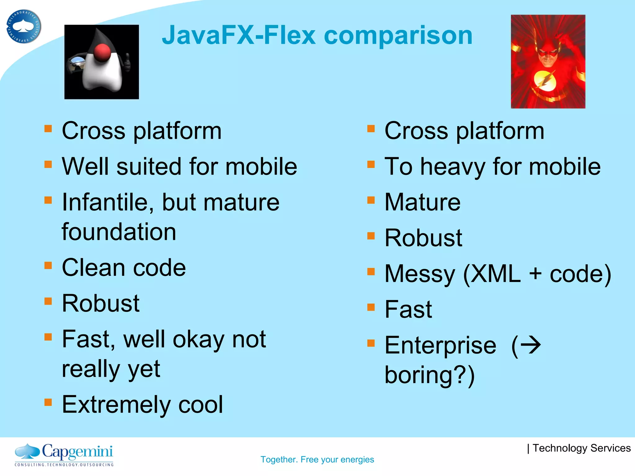 JavaFX-Flex comparison Cross platform Well suited for mobile Infantile, but mature foundation Clean code Robust Fast, well okay not really yet Extremely cool Cross platform To heavy for mobile Mature Robust Messy (XML + code) Fast Enterprise  (   boring?) 