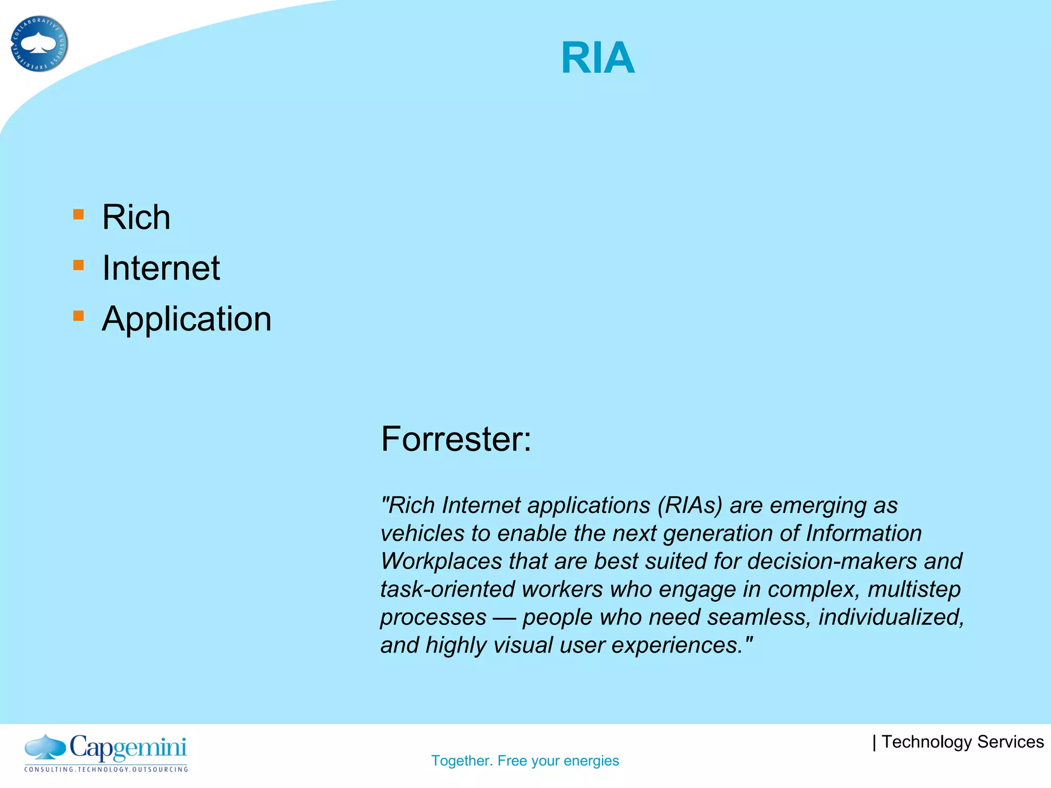 RIA Rich Internet Application "Rich Internet applications (RIAs) are emerging as vehicles to enable the next generation of Information Workplaces that are best suited for decision-makers and task-oriented workers who engage in complex, multistep processes — people who need seamless, individualized, and highly visual user experiences." Forrester: 