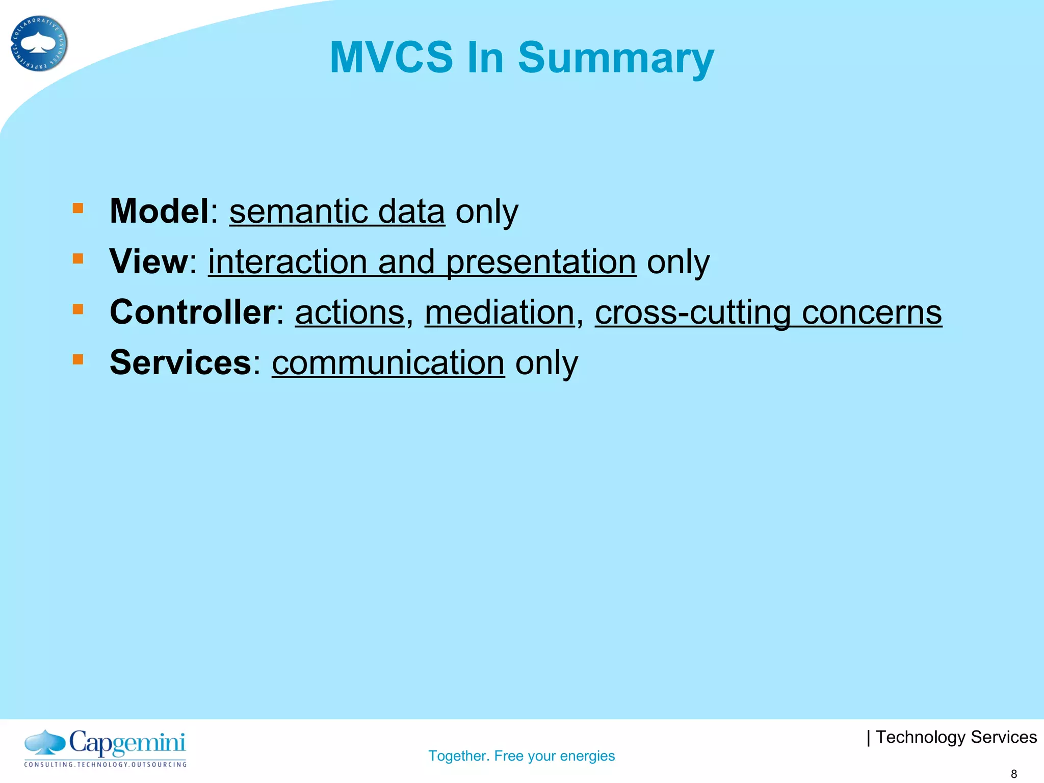 MVCS In Summary Model :  semantic data  only View :  interaction and presentation  only Controller :  actions ,  mediation ,  cross-cutting concerns Services :  communication  only 