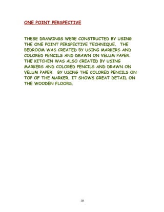 ONE POINT PERSPECTIVE
THESE DRAWINGS WERE CONSTRUCTED BY USING
THE ONE POINT PERSPECTIVE TECHNIQUE. THE
BEDROOM WAS CREATED BY USING MARKERS AND
COLORED PENCILS AND DRAWN ON VELUM PAPER.
THE KITCHEN WAS ALSO CREATED BY USING
MARKERS AND COLORED PENCILS AND DRAWN ON
VELUM PAPER. BY USING THE COLORED PENCILS ON
TOP OF THE MARKER, IT SHOWS GREAT DETAIL ON
THE WOODEN FLOORS.
10
 