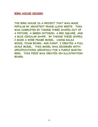 BIRD HOUSE DESIGN
THE BIRD HOUSE IS A PROJECT THAT WAS MADE
POPULAR BY ARCHITECT FRANK LLOYD WRITE. THIS
WAS COMPLETED BY TAKING THREE SHAPES OUT OF
A PICTURE, A GREEN OCTOGON, A RED SQUARE, AND
A BLUE CIRCULAR SHAPE. BY TAKING THESE SPAPES,
I MADE A WIRE FRAME MODEL. USING BALSA
WOOD, FOAM BOARD, AND PAINT, I CREATED A FULL
SCALE MODEL. THIS MODEL WAS DESIGNED WITH
SPECIFICATIONS SPECIFICLY FOR A PURPLE MARTIN
BIRD. THIS PIECE WAS CREATED ON ILLUSTRATION
BOARD.
14
 