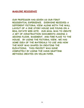 MAGUIRE RESIDENCE
OUR PROFESSOR HAD GIVEN US OUR FIRST
RESIDENTIAL EXPERIENCE. EVERYONE RECEIVED A
DIFFERENT PICTORAL VIEW ALONG WITH THE WALL
LAYOUT OF A ONE STORY HOUSE SHE FOUND ON A
REAL ESTATE WEB SITE. OUR GOAL WAS TO CREATE
A SET OF CONSTRUCTION DOCUMENTS ADDING A
SECOND FLOOR, BASEMENT, AND FIRE PLACE TO THE
HOUSE. BY USING THE PICTORAL VIEW, WE HAD
SOME IDEA OF THE MATERIALS TO USE AND HOW
THE ROOF WAS SHAPED IN CREATING THE
ELEVATIONS. THIS PROJECT WAS DONE
COMPLETELY BY USING THE HAND DRAFTING
METHODS CREATED ON VELUM PAPER.
16
 