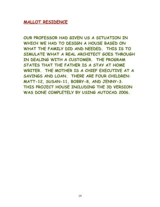 MALLOT RESIDENCE
OUR PROFESSOR HAD GIVEN US A SITUATION IN
WHICH WE HAD TO DESIGN A HOUSE BASED ON
WHAT THE FAMILY DID AND NEEDED. THIS IS TO
SIMULATE WHAT A REAL ARCHITECT GOES THROUGH
IN DEALING WITH A CUSTOMER. THE PROGRAM
STATES THAT THE FATHER IS A STAY AT HOME
WRITER. THE MOTHER IS A CHIEF EXECUTIVE AT A
SAVINGS AND LOAN. THERE ARE FOUR CHILDREN:
MATT-12, SUSAN-11, BOBBY-8, AND JENNY-3.
THIS PROJECT HOUSE INCLUDING THE 3D VERSION
WAS DONE COMPLETELY BY USING AUTOCAD 2006.
19
 