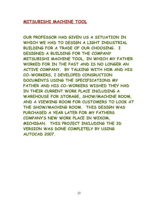 MITSUBISHI MACHINE TOOL
OUR PROFESSOR HAD GIVEN US A SITUATION IN
WHICH WE HAD TO DESIGN A LIGHT INDUSTRIAL
BUILDING FOR A TRADE OF OUR CHOOSING. I
DESIGNED A BUILDING FOR THE COMPANY
MITSUBISHI MACHINE TOOL, IN WHICH MY FATHER
WORKED FOR IN THE PAST AND IS NO LONGER AN
ACTIVE COMPANY. BY TALKING WITH HIM AND HIS
CO-WORKERS, I DEVELOPED CONSRUCTION
DOCUMENTS USING THE SPECIFICATIONS MY
FATHER AND HIS CO-WORKERS WISHED THEY HAD
IN THEIR CURRENT WORK PLACE INCLUDING A
WAREHOUSE FOR STORAGE, SHOW/MACHINE ROOM,
AND A VIEWING ROOM FOR CUSTOMERS TO LOOK AT
THE SHOW/MACHING ROOM. THIS DESIGN WAS
PURCHASED A YEAR LATER FOR MY FATHERS
COMPANY’S NEW WORK PLACE IN WIXOM,
MICHIGAN. THIS PROJECT INCLUDING THE 3D
VERSION WAS DONE COMPLETELY BY USING
AUTOCAD 2007.
22
 