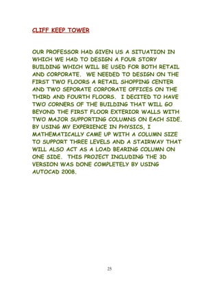 CLIFF KEEP TOWER
OUR PROFESSOR HAD GIVEN US A SITUATION IN
WHICH WE HAD TO DESIGN A FOUR STORY
BUILDING WHICH WILL BE USED FOR BOTH RETAIL
AND CORPORATE. WE NEEDED TO DESIGN ON THE
FIRST TWO FLOORS A RETAIL SHOPPING CENTER
AND TWO SEPORATE CORPORATE OFFICES ON THE
THIRD AND FOURTH FLOORS. I DECITED TO HAVE
TWO CORNERS OF THE BUILDING THAT WILL GO
BEYOND THE FIRST FLOOR EXTERIOR WALLS WITH
TWO MAJOR SUPPORTING COLUMNS ON EACH SIDE.
BY USING MY EXPERIENCE IN PHYSICS, I
MATHEMATICALLY CAME UP WITH A COLUMN SIZE
TO SUPPORT THREE LEVELS AND A STAIRWAY THAT
WILL ALSO ACT AS A LOAD BEARING COLUMN ON
ONE SIDE. THIS PROJECT INCLUDING THE 3D
VERSION WAS DONE COMPLETELY BY USING
AUTOCAD 2008.
25
 