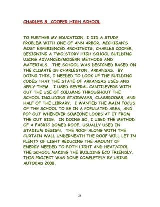 CHARLES B. COOPER HIGH SCHOOL
TO FURTHER MY EDUCATION, I DID A STUDY
PROBLEM WITH ONE OF ANN ARBOR, MICHIGAN’S
MOST EXPERIENCED ARCHITECTS, CHARLES COOPER,
DESIGNING A TWO STORY HIGH SCHOOL BUILDING
USING ADVANCED/MODERN METHODS AND
MATERIALS. THE SCHOOL WAS DESIGNED BASED ON
THE CLIMATE IN CHARLESTON, ARKANSAS. BY
DOING THIS, I NEEDED TO LOOK UP THE BUILDING
CODES THAT THE STATE OF ARKANSAS USES AND
APPLY THEM. I USED SEVERAL CANTILEVERS WITH
OUT THE USE OF COLUMNS THROUGHOUT THE
SCHOOL INCLUDING STAIRWAYS, CLASSROOMS, AND
HALF OF THE LIBRARY. I WANTED THE MAIN FOCUS
OF THE SCHOOL TO BE IN A POPULATED AREA, AND
POP OUT WHENEVER SOMEONE LOOKS AT IT FROM
THE OUT SIDE. IN DOING SO, I USED THE METHOD
OF A FABRIC DOMED ROOF, USUALLY USED IN
STADIUM DESIGN. THE ROOF ALONG WITH THE
CURTAIN WALL UNDERNEATH THE ROOF WILL LET IN
PLENTY OF LIGHT REDUCING THE AMOUNT OF
ENERGY NEEDED TO BOTH LIGHT AND HEAT/COOL
THE SCHOOL MAKING THE BUILDING ECO FRIENDLY.
THIS PROJECT WAS DONE COMPLETELY BY USING
AUTOCAD 2008.
28
 