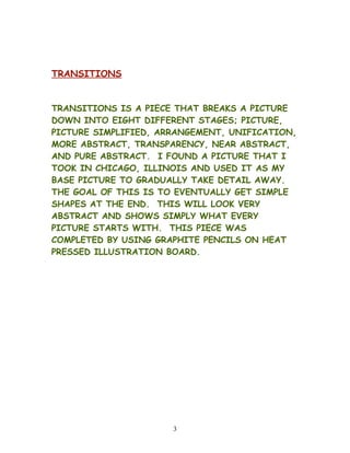 TRANSITIONS
TRANSITIONS IS A PIECE THAT BREAKS A PICTURE
DOWN INTO EIGHT DIFFERENT STAGES; PICTURE,
PICTURE SIMPLIFIED, ARRANGEMENT, UNIFICATION,
MORE ABSTRACT, TRANSPARENCY, NEAR ABSTRACT,
AND PURE ABSTRACT. I FOUND A PICTURE THAT I
TOOK IN CHICAGO, ILLINOIS AND USED IT AS MY
BASE PICTURE TO GRADUALLY TAKE DETAIL AWAY.
THE GOAL OF THIS IS TO EVENTUALLY GET SIMPLE
SHAPES AT THE END. THIS WILL LOOK VERY
ABSTRACT AND SHOWS SIMPLY WHAT EVERY
PICTURE STARTS WITH. THIS PIECE WAS
COMPLETED BY USING GRAPHITE PENCILS ON HEAT
PRESSED ILLUSTRATION BOARD.
3
 