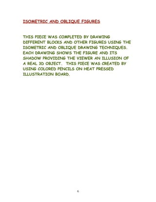 ISOMETRIC AND OBLIQUE FIGURES
THIS PIECE WAS COMPLETED BY DRAWING
DIFFERENT BLOCKS AND OTHER FIGURES USING THE
ISOMETRIC AND OBLIQUE DRAWING TECHNIQUES.
EACH DRAWING SHOWS THE FIGURE AND ITS
SHADOW PROVIDING THE VIEWER AN ILLUSION OF
A REAL 3D OBJECT. THIS PIECE WAS CREATED BY
USING COLORED PENCILS ON HEAT PRESSED
ILLUSTRATION BOARD.
6
 