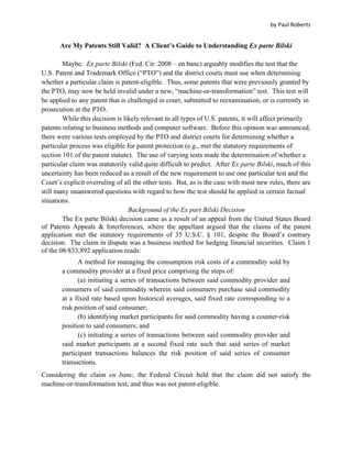 by Paul Roberts


       Are My Patents Still Valid? A Client’s Guide to Understanding Ex parte Bilski

        Maybe. Ex parte Bilski (Fed. Cir. 2008 – en banc) arguably modifies the test that the
U.S. Patent and Trademark Office (“PTO”) and the district courts must use when determining
whether a particular claim is patent-eligible. Thus, some patents that were previously granted by
the PTO, may now be held invalid under a new, “machine-or-transformation” test. This test will
be applied to any patent that is challenged in court, submitted to reexamination, or is currently in
prosecution at the PTO.
        While this decision is likely relevant to all types of U.S. patents, it will affect primarily
patents relating to business methods and computer software. Before this opinion was announced,
there were various tests employed by the PTO and district courts for determining whether a
particular process was eligible for patent protection (e.g., met the statutory requirements of
section 101 of the patent statute). The use of varying tests made the determination of whether a
particular claim was statutorily valid quite difficult to predict. After Ex parte Bilski, much of this
uncertainty has been reduced as a result of the new requirement to use one particular test and the
Court’s explicit overruling of all the other tests. But, as is the case with most new rules, there are
still many unanswered questions with regard to how the test should be applied in certain factual
situations.
                                 Background of the Ex part Bilski Decision
        The Ex parte Bilski decision came as a result of an appeal from the United States Board
of Patents Appeals & Interferences, where the appellant argued that the claims of the patent
application met the statutory requirements of 35 U.S.C. § 101, despite the Board’s contrary
decision. The claim in dispute was a business method for hedging financial securities. Claim 1
of the 08/833,892 application reads:
             A method for managing the consumption risk costs of a commodity sold by
       a commodity provider at a fixed price comprising the steps of:
             (a) initiating a series of transactions between said commodity provider and
       consumers of said commodity wherein said consumers purchase said commodity
       at a fixed rate based upon historical averages, said fixed rate corresponding to a
       risk position of said consumer;
             (b) identifying market participants for said commodity having a counter-risk
       position to said consumers; and
             (c) initiating a series of transactions between said commodity provider and
       said market participants at a second fixed rate such that said series of market
       participant transactions balances the risk position of said series of consumer
       transactions.
Considering the claim en banc, the Federal Circuit held that the claim did not satisfy the
machine-or-transformation test, and thus was not patent-eligible.
 
