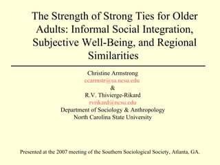 The Strength of Strong Ties for Older Adults: Informal Social Integration, Subjective Well-Being, and Regional Similarities  Christine Armstrong [email_address]   & R.V. Thivierge-Rikard [email_address] Department of Sociology & Anthropology North Carolina State University Presented at the 2007 meeting of the Southern Sociological Society, Atlanta, GA. 