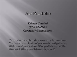 Kristen Carcieri (978) 729-9875 [email_address] A rt Portfolio The creative is the place where no one else has ever been.  You have to leave the city of your comfort and go into the  Wilderness of your intuition. What you’ll discover will be Wonderful. What you will discover is yourself. 