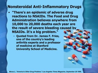 Nonsteroidal Anti-Inflammatory Drugs "There's an epidemic of adverse drug reactions to NSAIDs. The Food and Drug Administration believes anywhere from 10,000 to 20,000 deaths each year are the result of severe bleeding caused by NSAIDs. It's a big problem.“ Quoted from Dr. James F. Fries,  one of the country's leading  arthritis experts and a professor  of medicine at Stanford  University School of Medicine. Marsa L. "America's Other Drug Problem," Los Angeles Times Magazine, September 29 1996. 