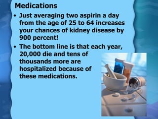 Medications Just averaging two aspirin a day from the age of 25 to 64 increases your chances of kidney disease by 900 percent! The bottom line is that each year, 20,000 die and tens of  thousands more are  hospitalized because of  these medications. 