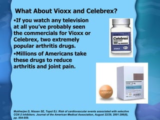 What About Vioxx and Celebrex? If you watch any television at all you’ve probably seen the commercials for Vioxx or Celebrex, two extremely popular arthritis drugs. Millions of Americans take these drugs to reduce arthritis and joint pain. Mukherjee D, Nissen SE, Topol EJ. Risk of cardiovascular events associated with selective COX-2 inhibitors. Journal of the American Medical Association, August 22/29, 2001:286(8), pp. 954-959. 