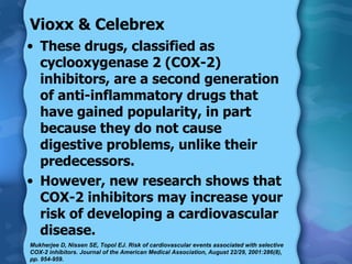 Vioxx & Celebrex These drugs, classified as cyclooxygenase 2 (COX-2) inhibitors, are a second generation of anti-inflammatory drugs that have gained popularity, in part because they do not cause digestive problems, unlike their predecessors. However, new research shows that COX-2 inhibitors may increase your risk of developing a cardiovascular disease. Mukherjee D, Nissen SE, Topol EJ. Risk of cardiovascular events associated with selective COX-2 inhibitors. Journal of the American Medical Association, August 22/29, 2001:286(8), pp. 954-959. 
