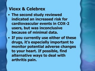 Vioxx & Celebrex The second study reviewed indicated an increased risk for cardiovascular events in COX-2 users, but was inconclusive because of minimal data. If you currently use either of these drugs, it’s especially important to monitor potential adverse changes to your heart. If possible, find alternative ways to deal with arthritis pain. 