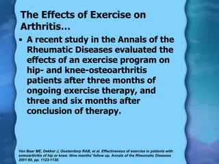 The Effects of Exercise on Arthritis… A recent study in the Annals of the Rheumatic Diseases evaluated the effects of an exercise program on hip- and knee-osteoarthritis patients after three months of ongoing exercise therapy, and three and six months after conclusion of therapy. Van Baar ME, Dekker J, Oostendorp RAB, et al. Effectiveness of exercise in patients with osteoarthritis of hip or knee: Nine months' follow up. Annals of the Rheumatic Diseases 2001:60, pp. 1123-1130.  