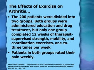 The 200 patients were divided into two groups. Both groups were administered education and drug treatment, but only one group completed 12 weeks of therapist-supervised strength, mobility, and coordination exercises, one-to-three times per week.  Patients in both groups rated their pain weekly. The Effects of Exercise on Arthritis… Van Baar ME, Dekker J, Oostendorp RAB, et al. Effectiveness of exercise in patients with osteoarthritis of hip or knee: Nine months' follow up. Annals of the Rheumatic Diseases 2001:60, pp. 1123-1130.  