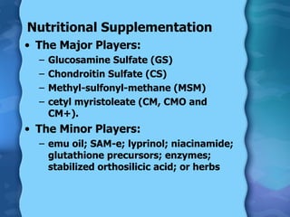 Nutritional Supplementation The Major Players: Glucosamine Sulfate (GS) Chondroitin Sulfate (CS) Methyl-sulfonyl-methane (MSM) cetyl myristoleate (CM, CMO and CM+). The Minor Players: emu oil; SAM-e; lyprinol; niacinamide; glutathione precursors; enzymes; stabilized orthosilicic acid; or herbs 
