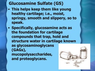 Glucosamine Sulfate (GS) This helps keep them like young healthy cartilage; i.e., moist, springy, smooth and slippery, so to speak. Specifically, glucosamine acts as the foundation for cartilage compounds that trap, hold and structure water in cartilage known as glycosaminoglycans  (GAGs),  mucopolysaccharides,  and proteoglycans. 