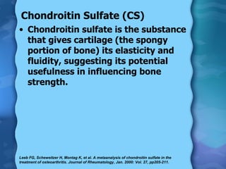 Chondroitin Sulfate (CS) Chondroitin sulfate is the substance that gives cartilage (the spongy portion of bone) its elasticity and fluidity, suggesting its potential usefulness in influencing bone strength. Leeb FG, Scheweitzer H, Montag K, et al. A metaanalysis of chondroitin sulfate in the treatment of osteoarthritis. Journal of Rheumatology, Jan. 2000: Vol. 27, pp205-211. 