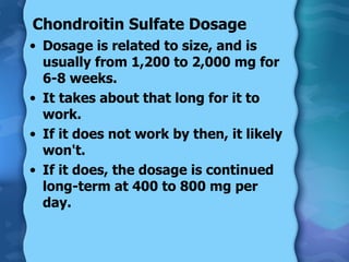Chondroitin Sulfate Dosage Dosage is related to size, and is usually from 1,200 to 2,000 mg for 6-8 weeks. It takes about that long for it to work. If it does not work by then, it likely won't. If it does, the dosage is continued long-term at 400 to 800 mg per day. 