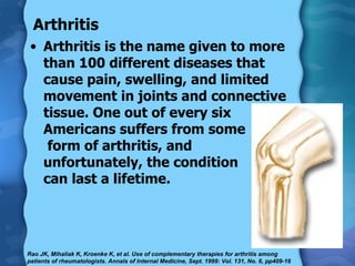 Arthritis Arthritis is the name given to more than 100 different diseases that cause pain, swelling, and limited movement in joints and connective tissue. One out of every six Americans suffers from some  form of arthritis, and  unfortunately, the condition  can last a lifetime.  Rao JK, Mihaliak K, Kroenke K, et al. Use of complementary therapies for arthritis among patients of rheumatologists. Annals of Internal Medicine, Sept. 1999: Vol. 131, No. 6, pp409-16 