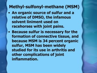 Methyl-sulfonyl-methane (MSM) An organic source of sulfur and a relative of DMSO, the infamous solvent liniment used on racehorses with joint pains. Because sulfur is necessary for the formation of connective tissue, and because MSM is 34 percent organic sulfur, MSM has been widely studied for its use in arthritis and other complications of joint inflammation.  