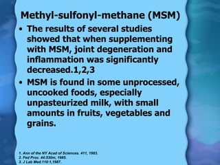 Methyl-sulfonyl-methane (MSM) The results of several studies showed that when supplementing with MSM, joint degeneration and inflammation was significantly decreased.1,2,3 MSM is found in some unprocessed, uncooked foods, especially unpasteurized milk, with small amounts in fruits, vegetables and grains. 1. Ann of the NY Acad of Sciences. 411, 1983.  2. Fed Proc. 44:530m, 1985.  3. J Lab Med.110:1,1987.  