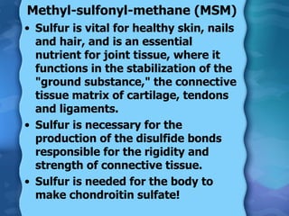 Methyl-sulfonyl-methane (MSM) Sulfur is vital for healthy skin, nails and hair, and is an essential nutrient for joint tissue, where it functions in the stabilization of the "ground substance," the connective tissue matrix of cartilage, tendons and ligaments. Sulfur is necessary for the production of the disulfide bonds responsible for the rigidity and strength of connective tissue. Sulfur is needed for the body to make chondroitin sulfate! 