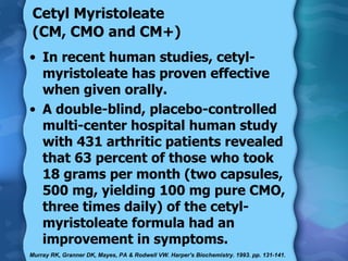 Cetyl Myristoleate  (CM, CMO and CM+)   In recent human studies, cetyl-myristoleate has proven effective when given orally. A double-blind, placebo-controlled multi-center hospital human study with 431 arthritic patients revealed that 63 percent of those who took 18 grams per month (two capsules, 500 mg, yielding 100 mg pure CMO, three times daily) of the cetyl-myristoleate formula had an improvement in symptoms. Murray RK, Granner DK, Mayes, PA & Rodwell VW. Harper's Biochemistry. 1993. pp. 131-141.  