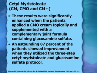 Cetyl Myristoleate (CM, CMO and CM+) These results were significantly enhanced when the patients applied a CMO cream topically and supplemented with a complementary joint formula containing glucosamine sulfate. An astounding 87 percent of the patients showed improvement when they utilized the three-step cetyl-myristoleate and glucosamine sulfate protocol. Murray RK, Granner DK, Mayes, PA & Rodwell VW. Harper's Biochemistry. 1993. pp. 131-141.  