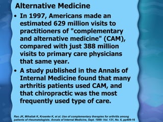 Alternative Medicine In 1997, Americans made an estimated 629 million visits to practitioners of "complementary and alternative medicine" (CAM), compared with just 388 million visits to primary care physicians that same year. A study published in the Annals of Internal Medicine found that many arthritis patients used CAM, and that chiropractic was the most frequently used type of care. Rao JK, Mihaliak K, Kroenke K, et al. Use of complementary therapies for arthritis among patients of rheumatologists. Annals of Internal Medicine, Sept. 1999: Vol. 131, No. 6, pp409-16 