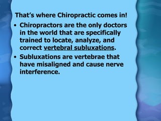 That’s where Chiropractic comes in! Chiropractors are the only doctors in the world that are specifically trained to locate, analyze, and correct  vertebral subluxations . Subluxations are vertebrae that have misaligned and cause nerve interference. 