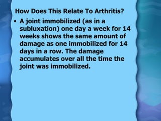 How Does This Relate To Arthritis? A joint immobilized (as in a subluxation) one day a week for 14 weeks shows the same amount of damage as one immobilized for 14 days in a row. The damage accumulates over all the time the joint was immobilized. 