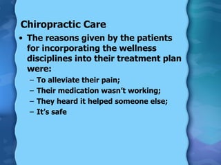 Chiropractic Care The reasons given by the patients for incorporating the wellness disciplines into their treatment plan were: To alleviate their pain; Their medication wasn’t working; They heard it helped someone else; It’s safe 