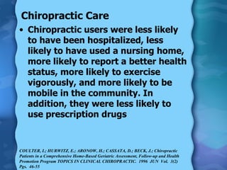 Chiropractic Care Chiropractic users were less likely to have been hospitalized, less likely to have used a nursing home, more likely to report a better health status, more likely to exercise vigorously, and more likely to be mobile in the community. In addition, they were less likely to use prescription drugs COULTER, I.; HURWITZ, E.; ARONOW, H.; CASSATA, D.; BECK, J.; Chiropractic Patients in a Comprehensive Home-Based Geriatric Assessment, Follow-up and Health Promotion Program TOPICS IN CLINICAL CHIROPRACTIC.  1996  JUN  Vol.  3(2)   Pgs.  46-55  