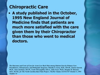 Chiropractic Care A study published in the October, 1995 New England Journal of Medicine finds that patients are much more satisfied with the care given them by their Chiropractor than those who went to medical doctors. The Outcomes and Costs of Care for Acute Low Back Pain among Patients Seen by Primary Care Practitioners, Chiropractors, and Orthopedic Surgeons; Timothy S. Carey, M.D., M.P.H., Joanne Garrett, Ph.D., Anne Jackman, M.S.W., Curtis McLaughlin, D.B.A., John Fryer, Ph.D., Douglas R. Smucker, M.D., M.P.H., for The North Carolina Back Pain Project ; NEJM, Volume 333:913-917 October 5, 1995 Number 14 