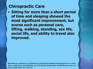 Chiropractic Care Sitting for more than a short period of time and sleeping showed the most significant improvement, but scores such as personal care, lifting, walking, standing, sex life, social life, and ability to travel also improved. Randomised comparison of chiropractic and hospital outpatient management for low back pain: results from extended follow up; T W Meade, Sandra Dyer, Wendy Browne, and A O Frank; BMJ 1995; 311: 349-351  