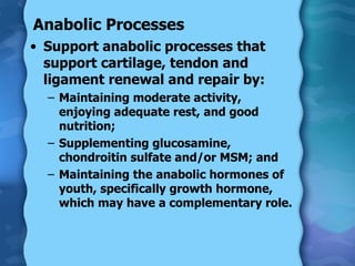 Anabolic Processes Support anabolic processes that support cartilage, tendon and ligament renewal and repair by:  Maintaining moderate activity, enjoying adequate rest, and good nutrition;  Supplementing glucosamine, chondroitin sulfate and/or MSM; and  Maintaining the anabolic hormones of youth, specifically growth hormone, which may have a complementary role. 