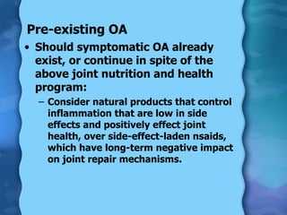 Pre-existing OA Should symptomatic OA already exist, or continue in spite of the above joint nutrition and health program:  Consider natural products that control inflammation that are low in side effects and positively effect joint health, over side-effect-laden nsaids, which have long-term negative impact on joint repair mechanisms. 