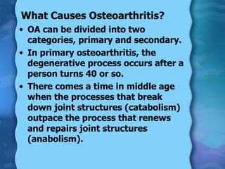 What Causes Osteoarthritis?  OA can be divided into two categories, primary and secondary. In primary osteoarthritis, the degenerative process occurs after a person turns 40 or so. There comes a time in middle age when the processes that break down joint structures (catabolism) outpace the process that renews and repairs joint structures (anabolism). 
