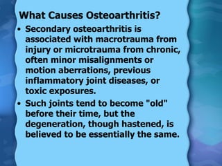 What Causes Osteoarthritis? Secondary osteoarthritis is associated with macrotrauma from injury or microtrauma from chronic, often minor misalignments or motion aberrations, previous inflammatory joint diseases, or toxic exposures. Such joints tend to become "old" before their time, but the degeneration, though hastened, is believed to be essentially the same. 