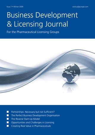 Issue 7 • Winter 2009                                www.plgeurope.com




Business Development
& Licensing Journal
For the Pharmaceutical Licensing Groups




     Partnerships: Necessary but not Sufficient?
     The Perfect Business Development Organisation
     The Reverse Start-Up Model
     Opportunities and Challenges in Licensing
     Creating Real Value in Pharmaceuticals
 